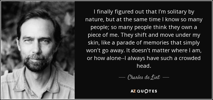 I finally figured out that I’m solitary by nature, but at the same time I know so many people; so many people think they own a piece of me. They shift and move under my skin, like a parade of memories that simply won’t go away. It doesn’t matter where I am, or how alone--I always have such a crowded head. - Charles de Lint