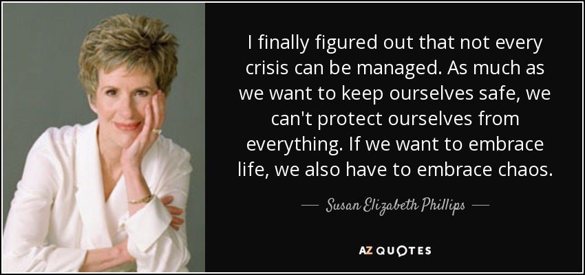 I finally figured out that not every crisis can be managed. As much as we want to keep ourselves safe, we can't protect ourselves from everything. If we want to embrace life, we also have to embrace chaos. - Susan Elizabeth Phillips