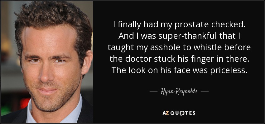 I finally had my prostate checked. And I was super-thankful that I taught my asshole to whistle before the doctor stuck his finger in there. The look on his face was priceless. - Ryan Reynolds