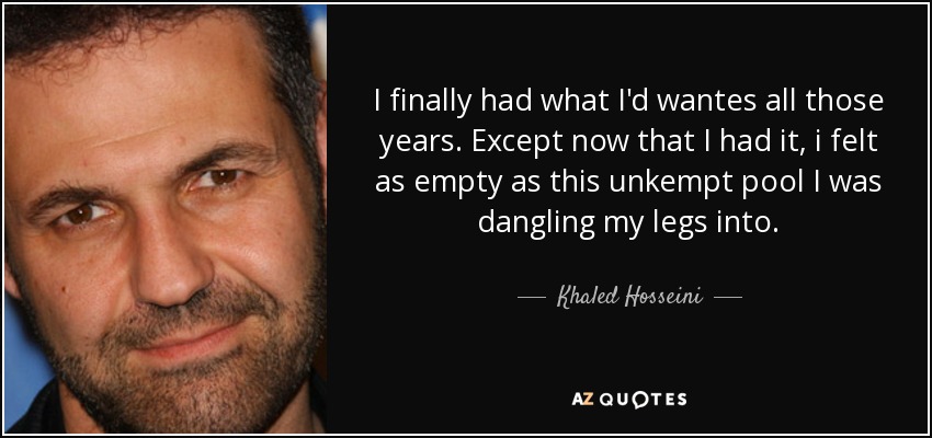 I finally had what I'd wantes all those years. Except now that I had it, i felt as empty as this unkempt pool I was dangling my legs into. - Khaled Hosseini