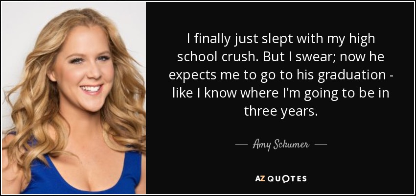 I finally just slept with my high school crush. But I swear; now he expects me to go to his graduation - like I know where I'm going to be in three years. - Amy Schumer