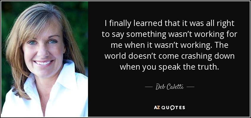 I finally learned that it was all right to say something wasn’t working for me when it wasn’t working. The world doesn’t come crashing down when you speak the truth. - Deb Caletti