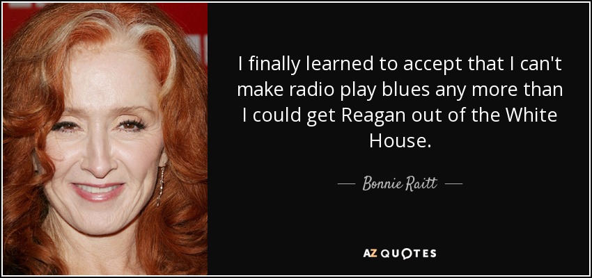 I finally learned to accept that I can't make radio play blues any more than I could get Reagan out of the White House. - Bonnie Raitt