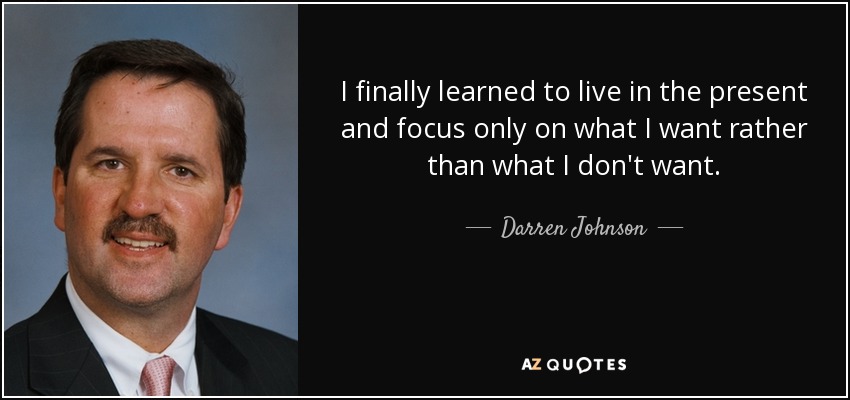 I finally learned to live in the present and focus only on what I want rather than what I don't want. - Darren Johnson