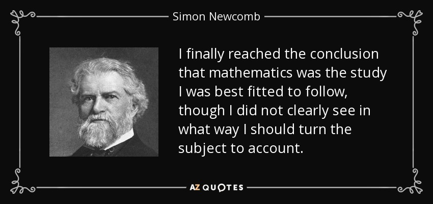 I finally reached the conclusion that mathematics was the study I was best fitted to follow, though I did not clearly see in what way I should turn the subject to account. - Simon Newcomb