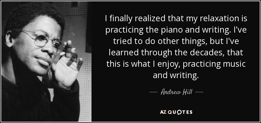 I finally realized that my relaxation is practicing the piano and writing. I've tried to do other things, but I've learned through the decades, that this is what I enjoy, practicing music and writing. - Andrew Hill