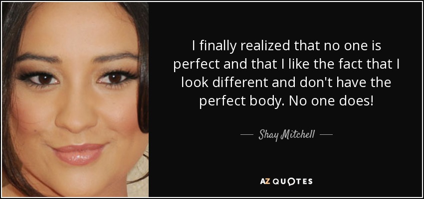I finally realized that no one is perfect and that I like the fact that I look different and don't have the perfect body. No one does! - Shay Mitchell