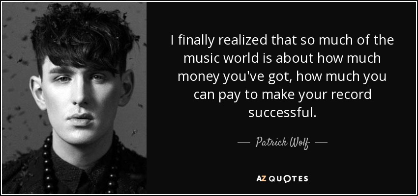 I finally realized that so much of the music world is about how much money you've got, how much you can pay to make your record successful. - Patrick Wolf