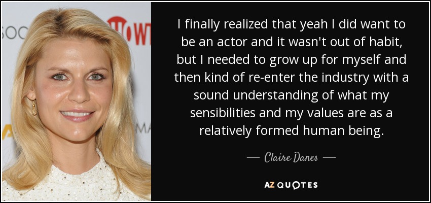 I finally realized that yeah I did want to be an actor and it wasn't out of habit, but I needed to grow up for myself and then kind of re-enter the industry with a sound understanding of what my sensibilities and my values are as a relatively formed human being. - Claire Danes