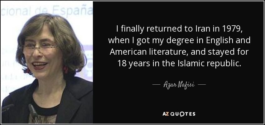 I finally returned to Iran in 1979, when I got my degree in English and American literature, and stayed for 18 years in the Islamic republic. - Azar Nafisi