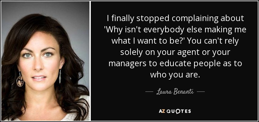 I finally stopped complaining about 'Why isn't everybody else making me what I want to be?' You can't rely solely on your agent or your managers to educate people as to who you are. - Laura Benanti