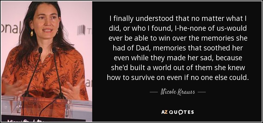 I finally understood that no matter what I did, or who I found, I-he-none of us-would ever be able to win over the memories she had of Dad, memories that soothed her even while they made her sad, because she'd built a world out of them she knew how to survive on even if no one else could. - Nicole Krauss