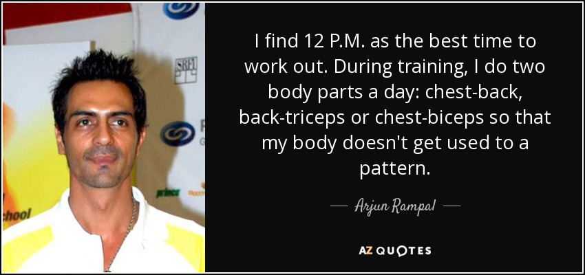 I find 12 P.M. as the best time to work out. During training, I do two body parts a day: chest-back, back-triceps or chest-biceps so that my body doesn't get used to a pattern. - Arjun Rampal