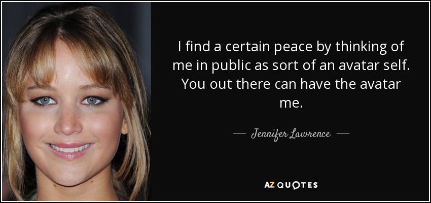 I find a certain peace by thinking of me in public as sort of an avatar self. You out there can have the avatar me. - Jennifer Lawrence