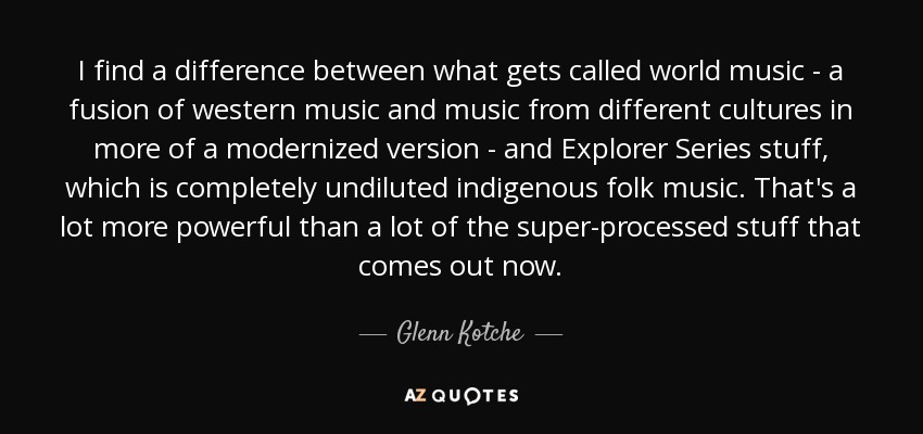 I find a difference between what gets called world music - a fusion of western music and music from different cultures in more of a modernized version - and Explorer Series stuff, which is completely undiluted indigenous folk music. That's a lot more powerful than a lot of the super-processed stuff that comes out now. - Glenn Kotche