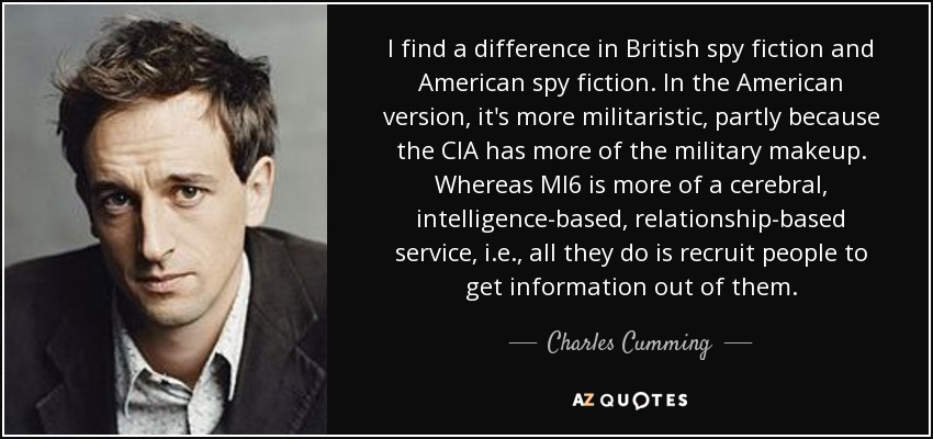 I find a difference in British spy fiction and American spy fiction. In the American version, it's more militaristic, partly because the CIA has more of the military makeup. Whereas MI6 is more of a cerebral, intelligence-based, relationship-based service, i.e., all they do is recruit people to get information out of them. - Charles Cumming