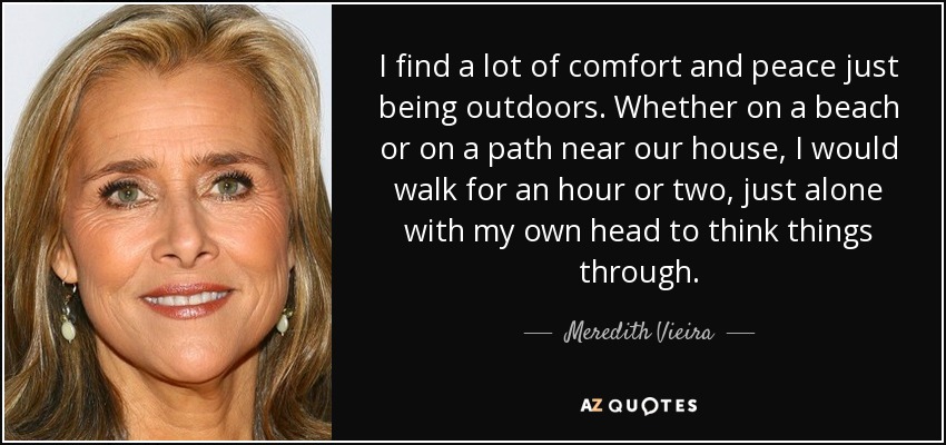 I find a lot of comfort and peace just being outdoors. Whether on a beach or on a path near our house, I would walk for an hour or two, just alone with my own head to think things through. - Meredith Vieira