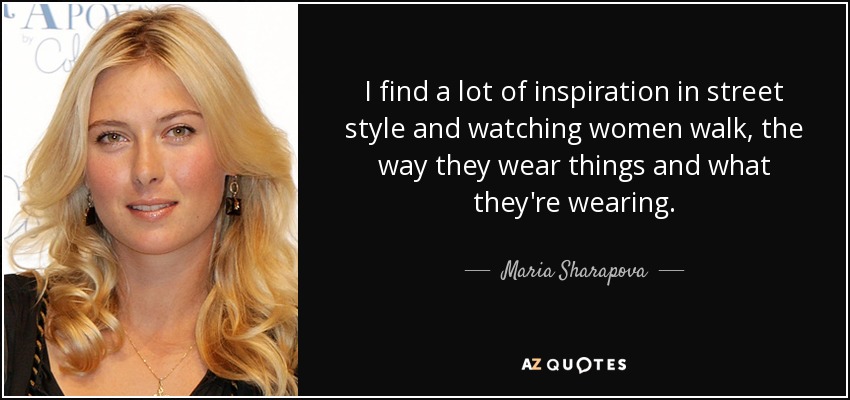 I find a lot of inspiration in street style and watching women walk, the way they wear things and what they're wearing. - Maria Sharapova