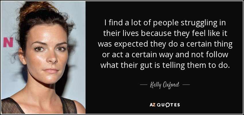 I find a lot of people struggling in their lives because they feel like it was expected they do a certain thing or act a certain way and not follow what their gut is telling them to do. - Kelly Oxford