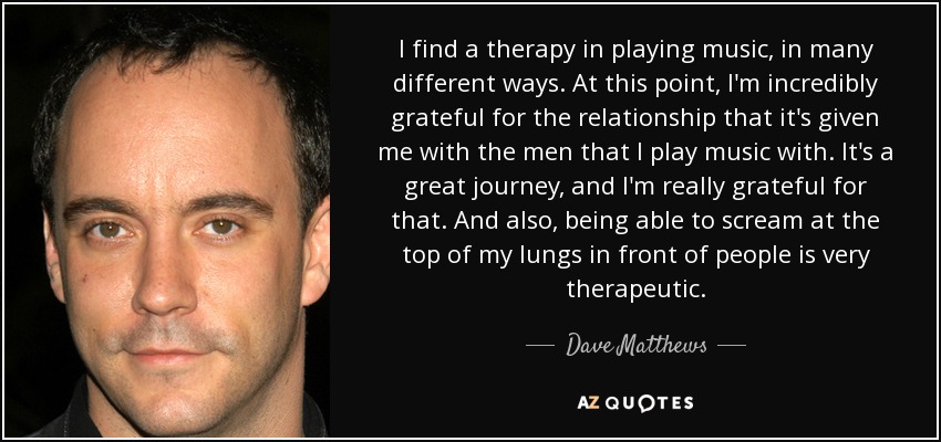 I find a therapy in playing music, in many different ways. At this point, I'm incredibly grateful for the relationship that it's given me with the men that I play music with. It's a great journey, and I'm really grateful for that. And also, being able to scream at the top of my lungs in front of people is very therapeutic. - Dave Matthews