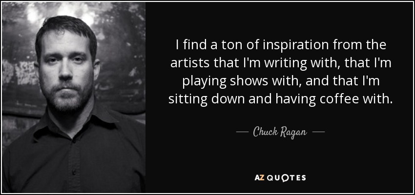 I find a ton of inspiration from the artists that I'm writing with, that I'm playing shows with, and that I'm sitting down and having coffee with. - Chuck Ragan