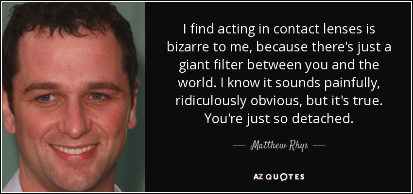 I find acting in contact lenses is bizarre to me, because there's just a giant filter between you and the world. I know it sounds painfully, ridiculously obvious, but it's true. You're just so detached. - Matthew Rhys