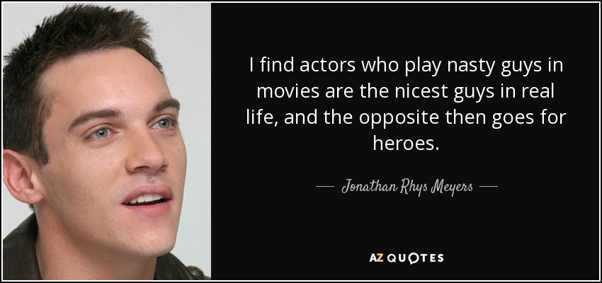 I find actors who play nasty guys in movies are the nicest guys in real life, and the opposite then goes for heroes. - Jonathan Rhys Meyers