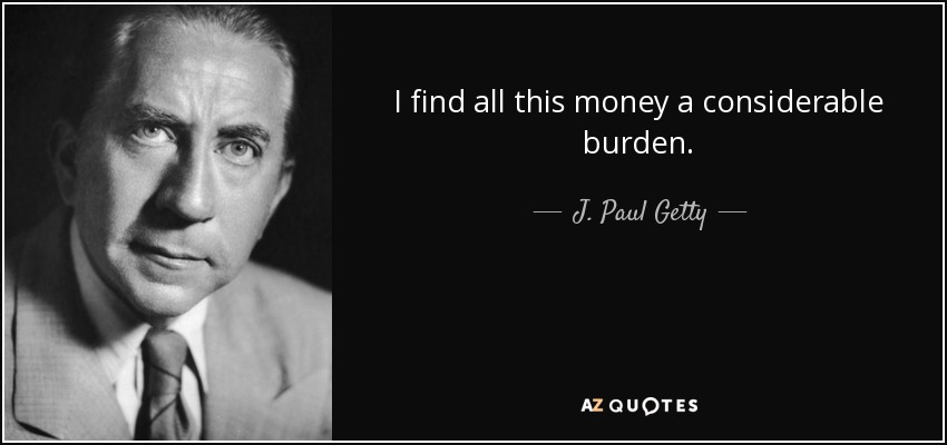 I find all this money a considerable burden. - J. Paul Getty