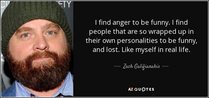 I find anger to be funny. I find people that are so wrapped up in their own personalities to be funny, and lost. Like myself in real life. - Zach Galifianakis