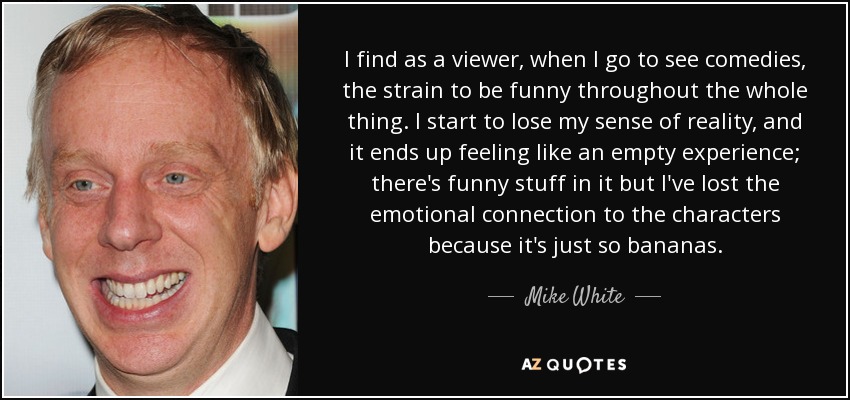 I find as a viewer, when I go to see comedies, the strain to be funny throughout the whole thing. I start to lose my sense of reality, and it ends up feeling like an empty experience; there's funny stuff in it but I've lost the emotional connection to the characters because it's just so bananas. - Mike White