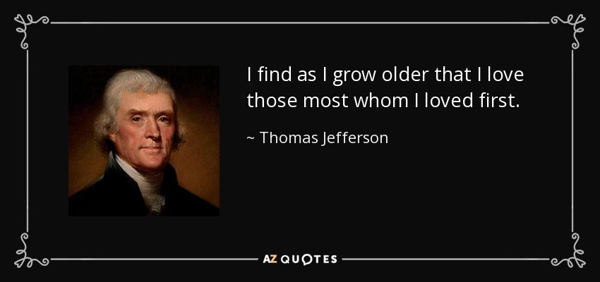 I find as I grow older that I love those most whom I loved first. - Thomas Jefferson