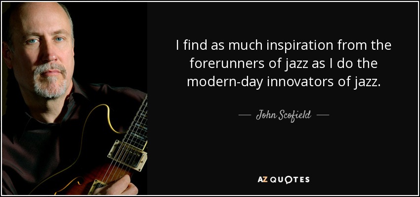 I find as much inspiration from the forerunners of jazz as I do the modern-day innovators of jazz. - John Scofield