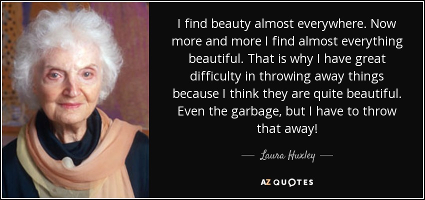 I find beauty almost everywhere. Now more and more I find almost everything beautiful. That is why I have great difficulty in throwing away things because I think they are quite beautiful. Even the garbage, but I have to throw that away! - Laura Huxley