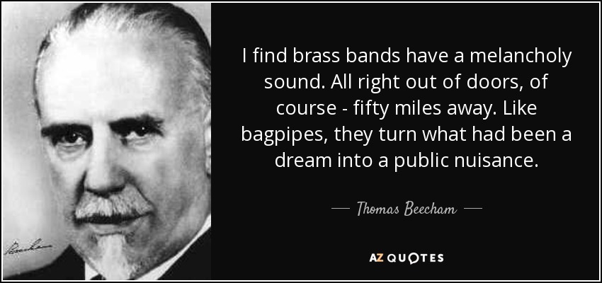 I find brass bands have a melancholy sound. All right out of doors, of course - fifty miles away. Like bagpipes, they turn what had been a dream into a public nuisance. - Thomas Beecham