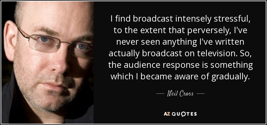 I find broadcast intensely stressful, to the extent that perversely, I've never seen anything I've written actually broadcast on television. So, the audience response is something which I became aware of gradually. - Neil Cross
