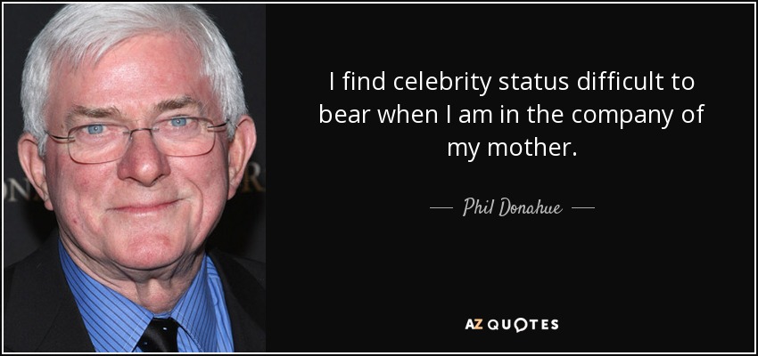 I find celebrity status difficult to bear when I am in the company of my mother. - Phil Donahue
