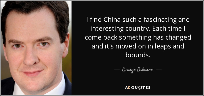 I find China such a fascinating and interesting country. Each time I come back something has changed and it's moved on in leaps and bounds. - George Osborne