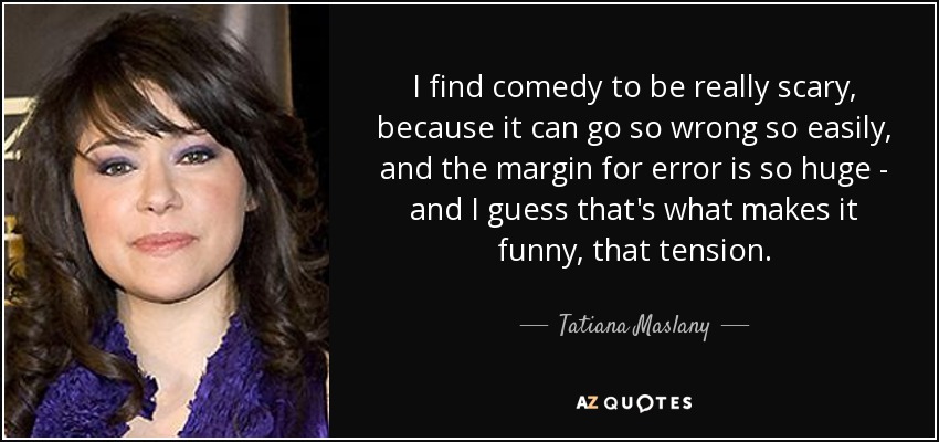 I find comedy to be really scary, because it can go so wrong so easily, and the margin for error is so huge - and I guess that's what makes it funny, that tension. - Tatiana Maslany