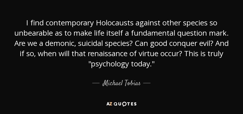 I find contemporary Holocausts against other species so unbearable as to make life itself a fundamental question mark. Are we a demonic, suicidal species? Can good conquer evil? And if so, when will that renaissance of virtue occur? This is truly 