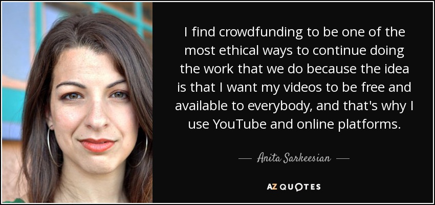 I find crowdfunding to be one of the most ethical ways to continue doing the work that we do because the idea is that I want my videos to be free and available to everybody, and that's why I use YouTube and online platforms. - Anita Sarkeesian