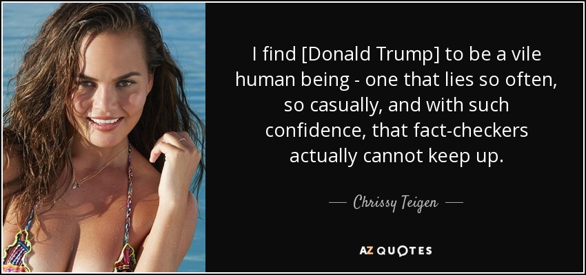 I find [Donald Trump] to be a vile human being - one that lies so often, so casually, and with such confidence, that fact-checkers actually cannot keep up. - Chrissy Teigen