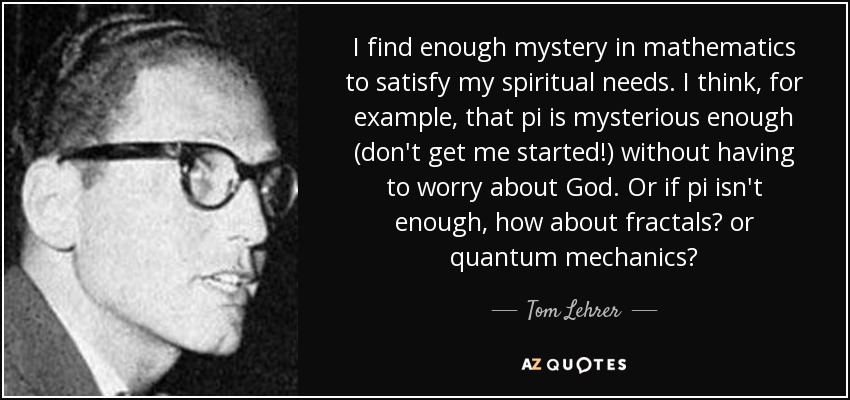 I find enough mystery in mathematics to satisfy my spiritual needs. I think, for example, that pi is mysterious enough (don't get me started!) without having to worry about God. Or if pi isn't enough, how about fractals? or quantum mechanics? - Tom Lehrer