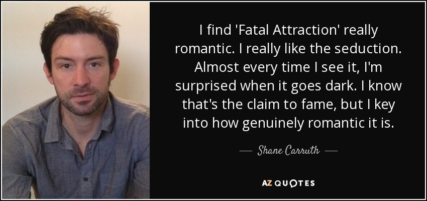 I find 'Fatal Attraction' really romantic. I really like the seduction. Almost every time I see it, I'm surprised when it goes dark. I know that's the claim to fame, but I key into how genuinely romantic it is. - Shane Carruth