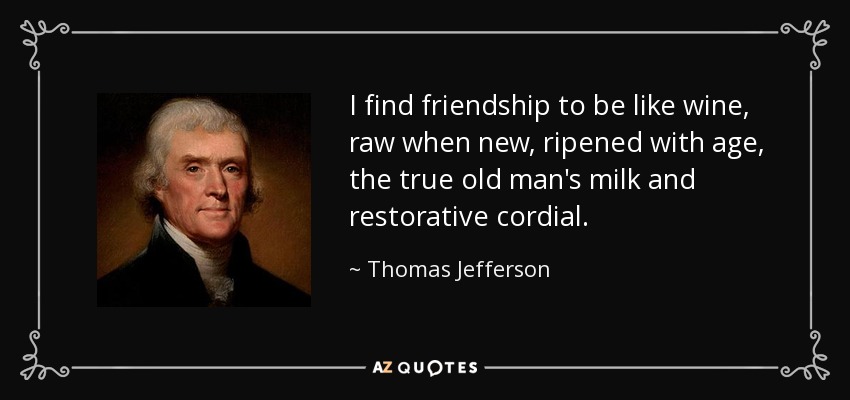 I find friendship to be like wine, raw when new, ripened with age, the true old man's milk and restorative cordial. - Thomas Jefferson