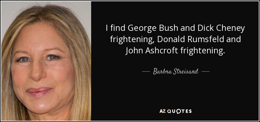 I find George Bush and Dick Cheney frightening, Donald Rumsfeld and John Ashcroft frightening. - Barbra Streisand