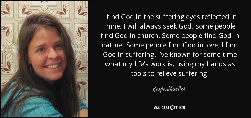 I find God in the suffering eyes reflected in mine. I will always seek God. Some people find God in church. Some people find God in nature. Some people find God in love; I find God in suffering. I’ve known for some time what my life’s work is, using my hands as tools to relieve suffering. - Kayla Mueller
