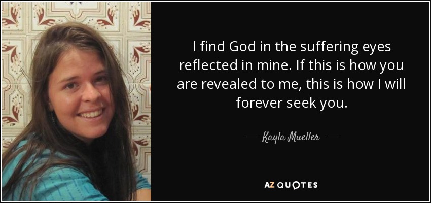 I find God in the suffering eyes reflected in mine. If this is how you are revealed to me, this is how I will forever seek you. - Kayla Mueller