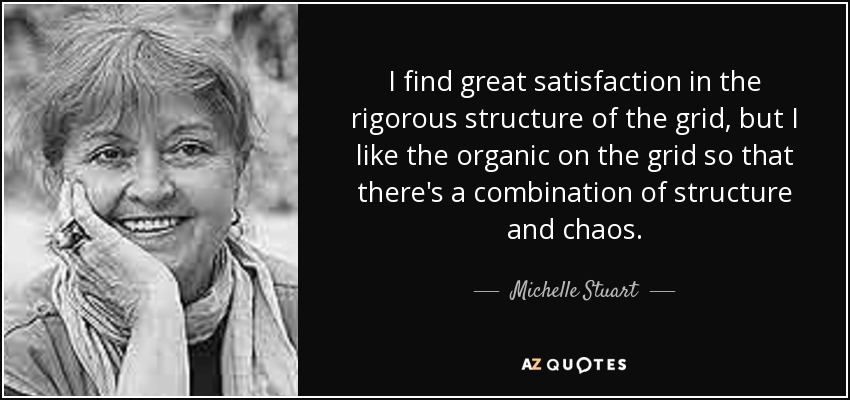 I find great satisfaction in the rigorous structure of the grid, but I like the organic on the grid so that there's a combination of structure and chaos. - Michelle Stuart
