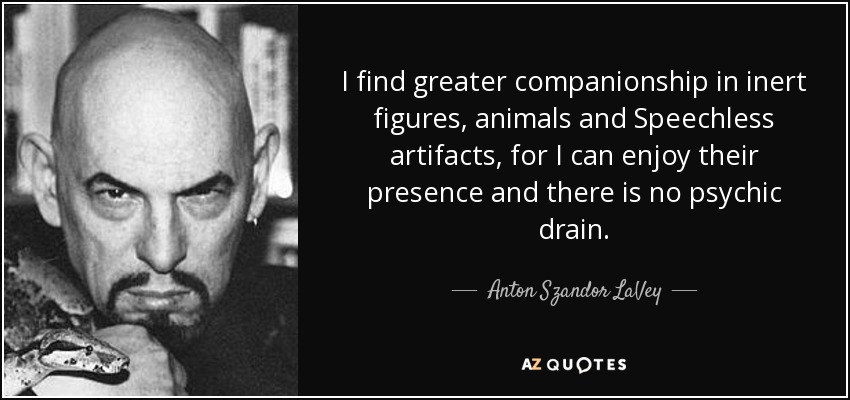 I find greater companionship in inert figures, animals and Speechless artifacts, for I can enjoy their presence and there is no psychic drain. - Anton Szandor LaVey