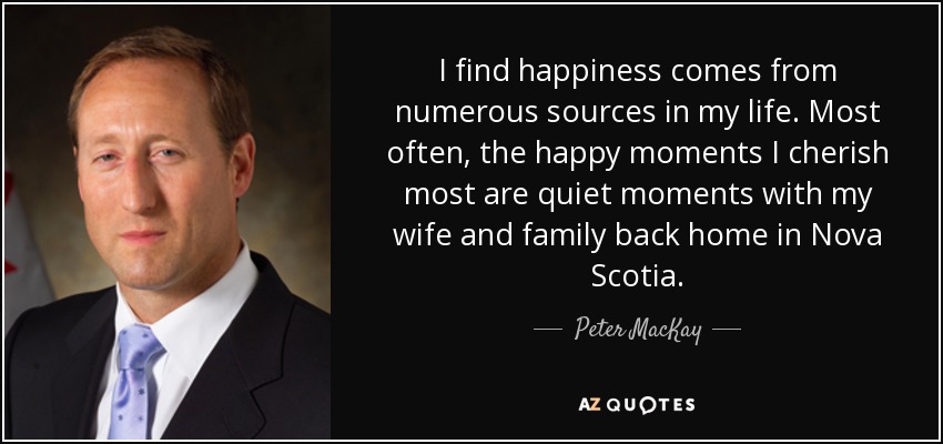 I find happiness comes from numerous sources in my life. Most often, the happy moments I cherish most are quiet moments with my wife and family back home in Nova Scotia. - Peter MacKay